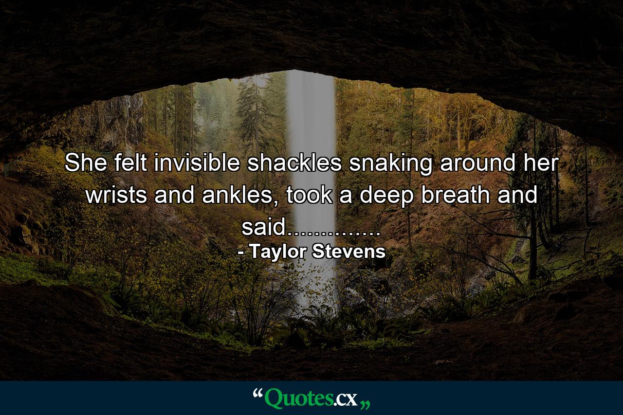 She felt invisible shackles snaking around her wrists and ankles, took a deep breath and said.............. - Quote by Taylor Stevens