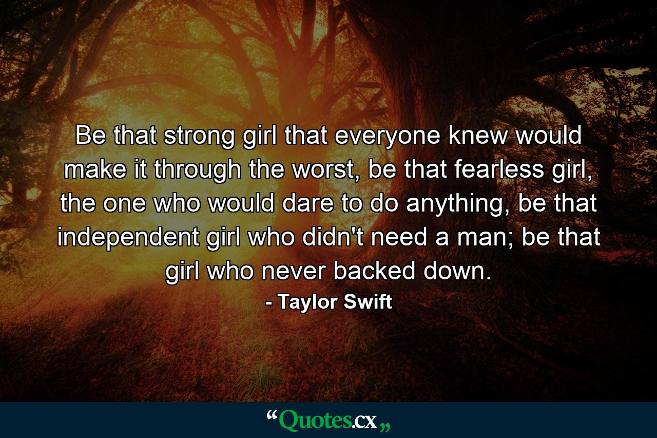 Be that strong girl that everyone knew would make it through the worst, be that fearless girl, the one who would dare to do anything, be that independent girl who didn't need a man; be that girl who never backed down. - Quote by Taylor Swift