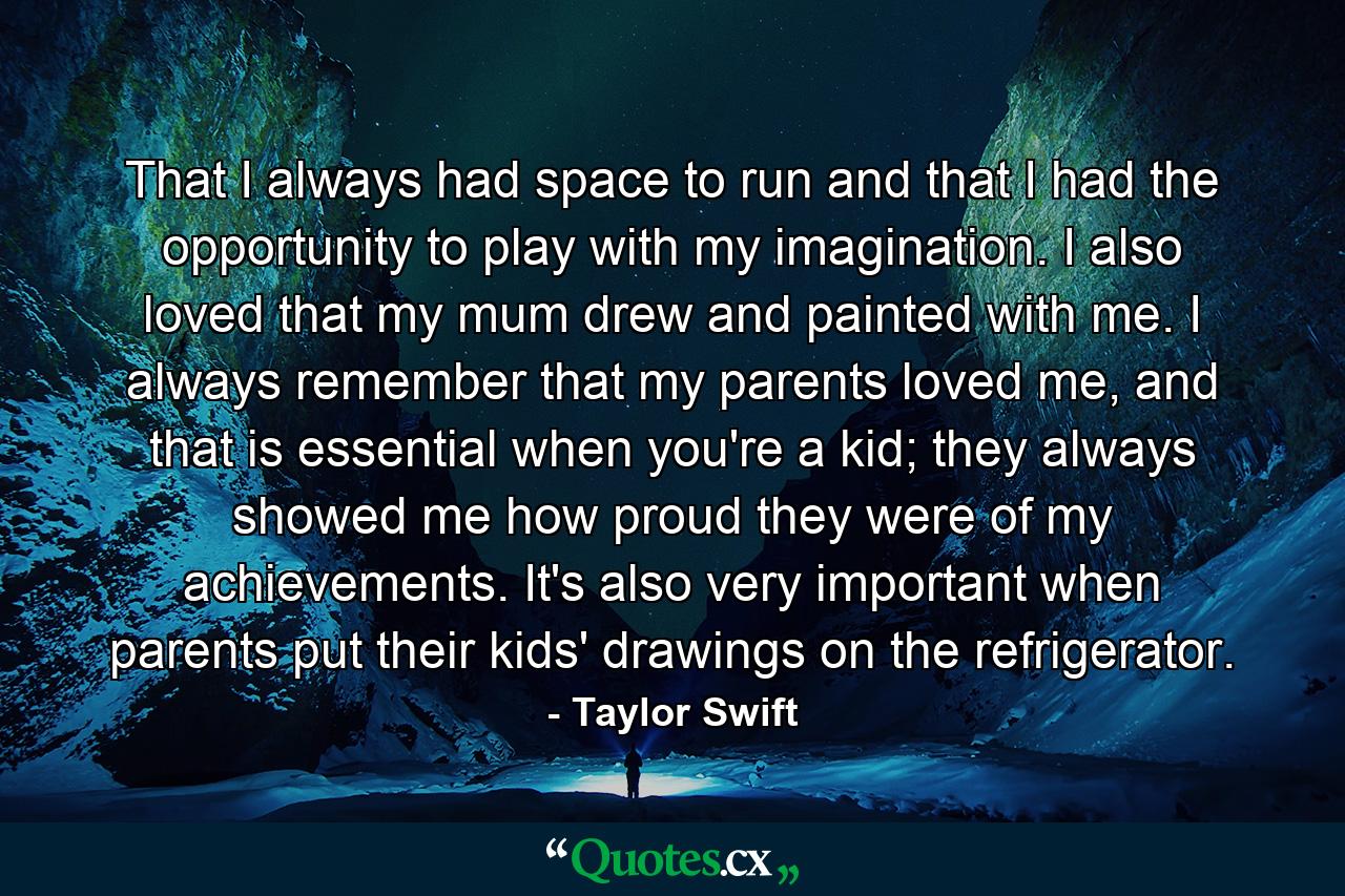 That I always had space to run and that I had the opportunity to play with my imagination. I also loved that my mum drew and painted with me. I always remember that my parents loved me, and that is essential when you're a kid; they always showed me how proud they were of my achievements. It's also very important when parents put their kids' drawings on the refrigerator. - Quote by Taylor Swift