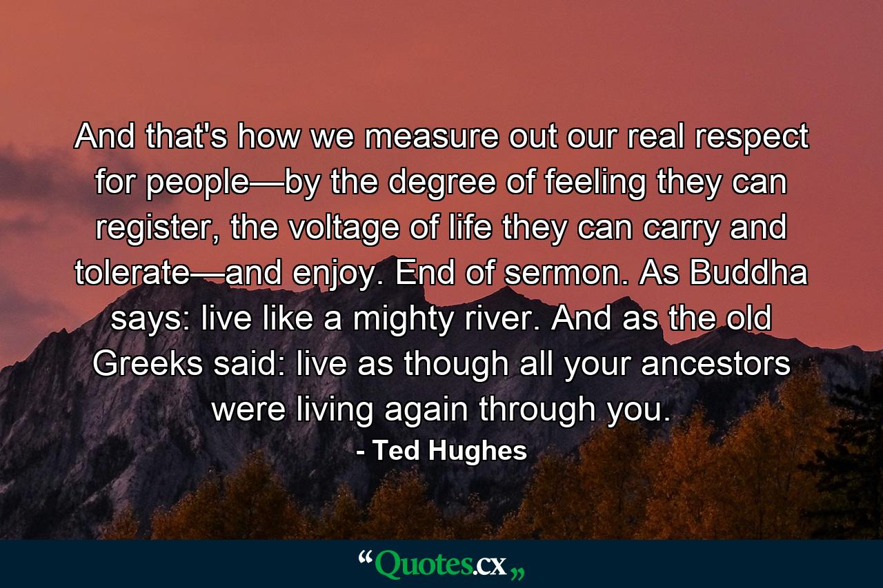 And that's how we measure out our real respect for people—by the degree of feeling they can register, the voltage of life they can carry and tolerate—and enjoy. End of sermon. As Buddha says: live like a mighty river. And as the old Greeks said: live as though all your ancestors were living again through you. - Quote by Ted Hughes