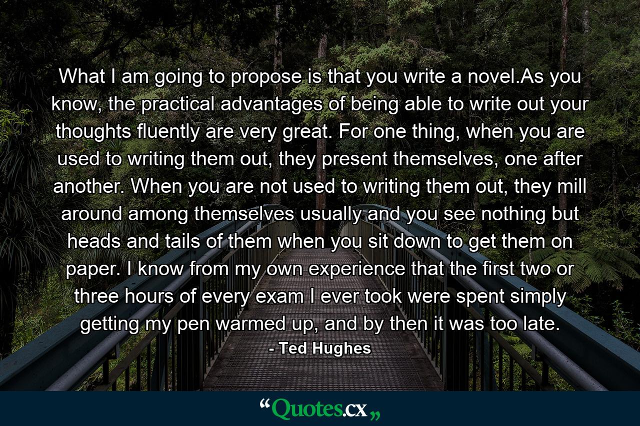 What I am going to propose is that you write a novel.As you know, the practical advantages of being able to write out your thoughts fluently are very great. For one thing, when you are used to writing them out, they present themselves, one after another. When you are not used to writing them out, they mill around among themselves usually and you see nothing but heads and tails of them when you sit down to get them on paper. I know from my own experience that the first two or three hours of every exam I ever took were spent simply getting my pen warmed up, and by then it was too late. - Quote by Ted Hughes