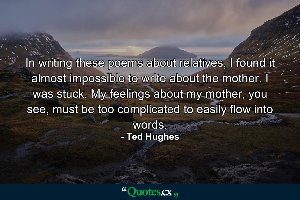 In writing these poems about relatives, I found it almost impossible to write about the mother. I was stuck. My feelings about my mother, you see, must be too complicated to easily flow into words. - Quote by Ted Hughes