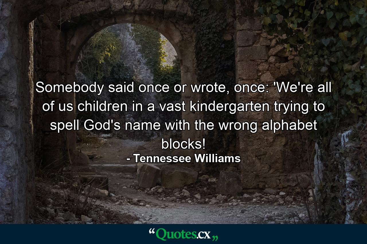 Somebody said once or wrote, once: 'We're all of us children in a vast kindergarten trying to spell God's name with the wrong alphabet blocks! - Quote by Tennessee Williams