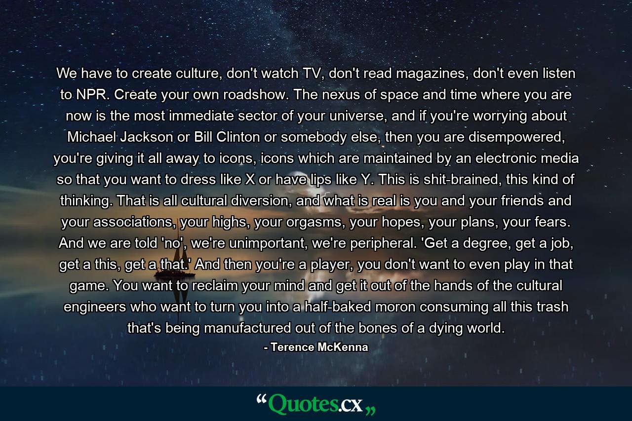 We have to create culture, don't watch TV, don't read magazines, don't even listen to NPR. Create your own roadshow. The nexus of space and time where you are now is the most immediate sector of your universe, and if you're worrying about Michael Jackson or Bill Clinton or somebody else, then you are disempowered, you're giving it all away to icons, icons which are maintained by an electronic media so that you want to dress like X or have lips like Y. This is shit-brained, this kind of thinking. That is all cultural diversion, and what is real is you and your friends and your associations, your highs, your orgasms, your hopes, your plans, your fears. And we are told 'no', we're unimportant, we're peripheral. 'Get a degree, get a job, get a this, get a that.' And then you're a player, you don't want to even play in that game. You want to reclaim your mind and get it out of the hands of the cultural engineers who want to turn you into a half-baked moron consuming all this trash that's being manufactured out of the bones of a dying world. - Quote by Terence McKenna