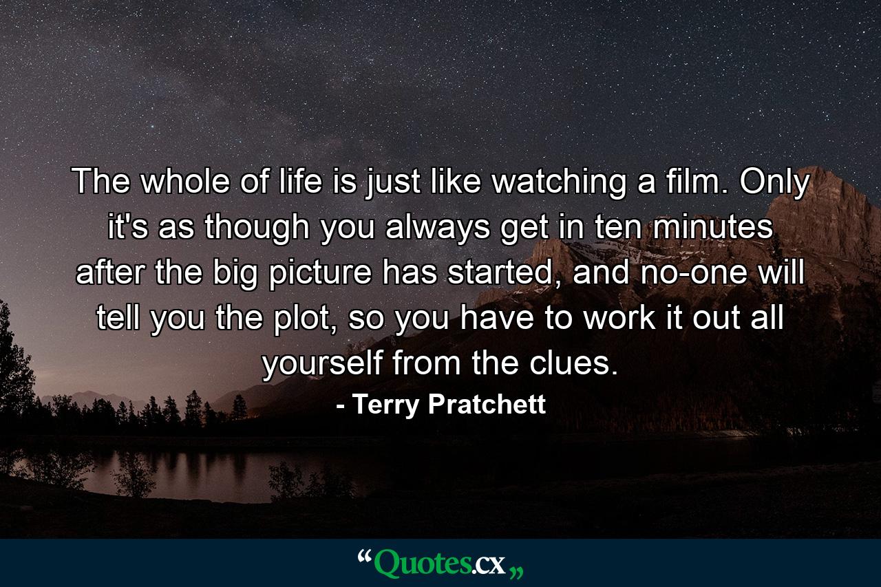 The whole of life is just like watching a film. Only it's as though you always get in ten minutes after the big picture has started, and no-one will tell you the plot, so you have to work it out all yourself from the clues. - Quote by Terry Pratchett