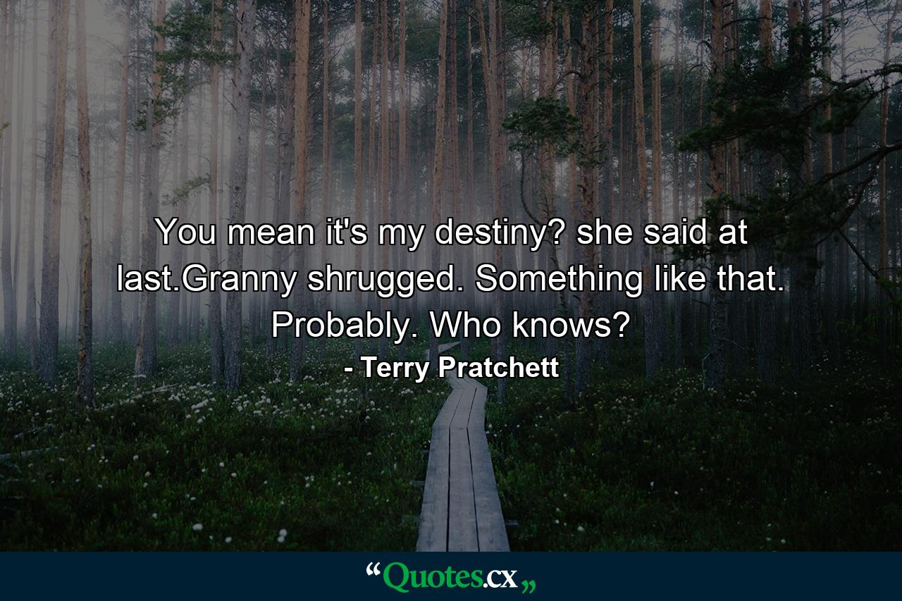 You mean it's my destiny? she said at last.Granny shrugged. Something like that. Probably. Who knows? - Quote by Terry Pratchett