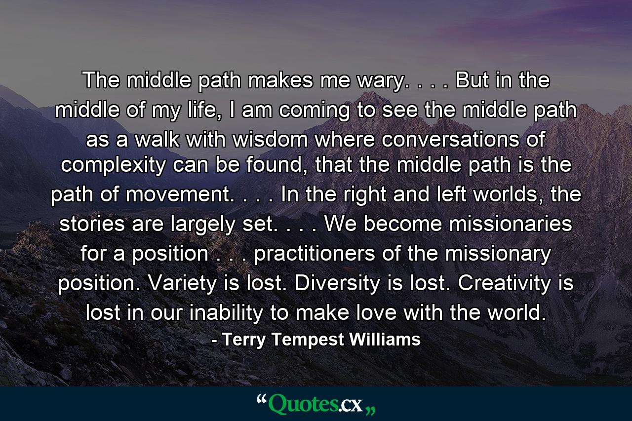 The middle path makes me wary. . . . But in the middle of my life, I am coming to see the middle path as a walk with wisdom where conversations of complexity can be found, that the middle path is the path of movement. . . . In the right and left worlds, the stories are largely set. . . . We become missionaries for a position . . . practitioners of the missionary position. Variety is lost. Diversity is lost. Creativity is lost in our inability to make love with the world. - Quote by Terry Tempest Williams