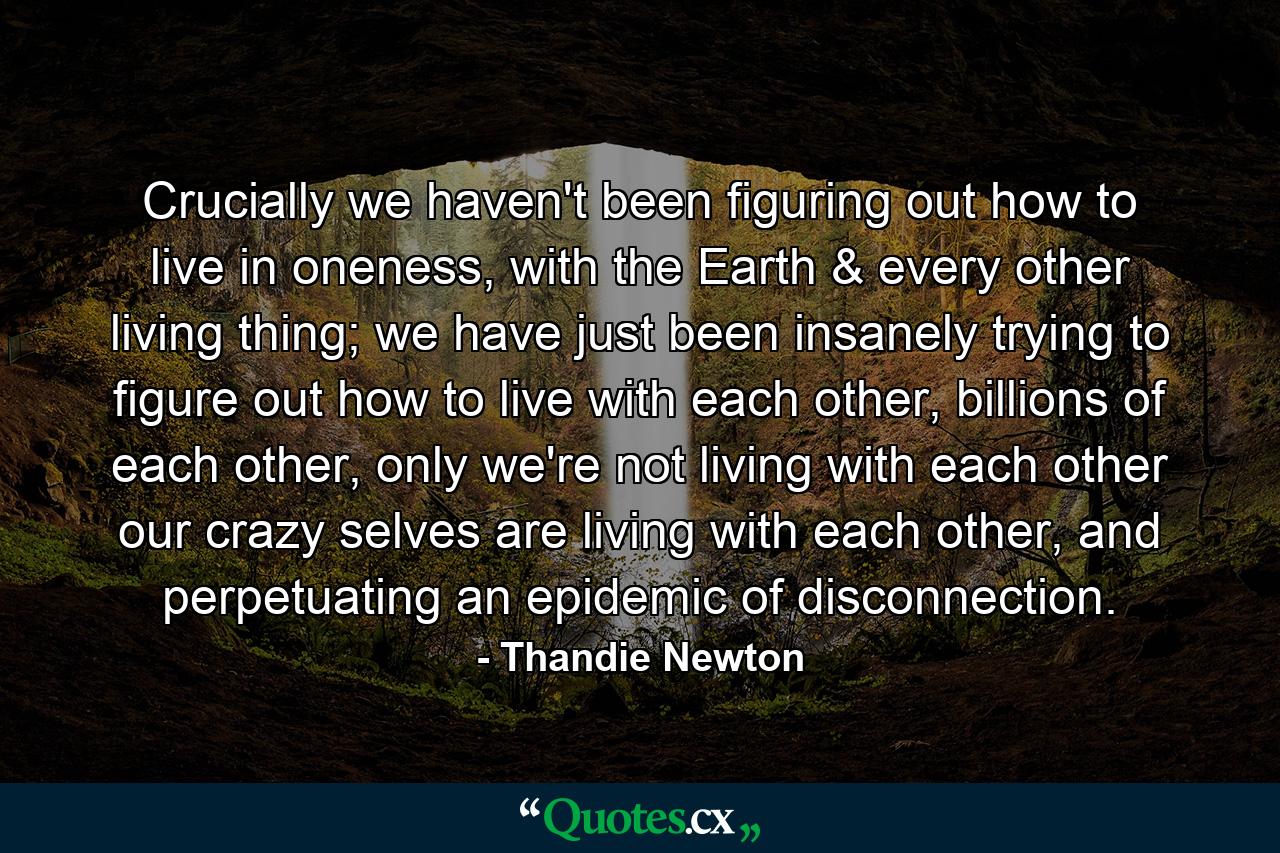 Crucially we haven't been figuring out how to live in oneness, with the Earth & every other living thing; we have just been insanely trying to figure out how to live with each other, billions of each other, only we're not living with each other our crazy selves are living with each other, and perpetuating an epidemic of disconnection. - Quote by Thandie Newton