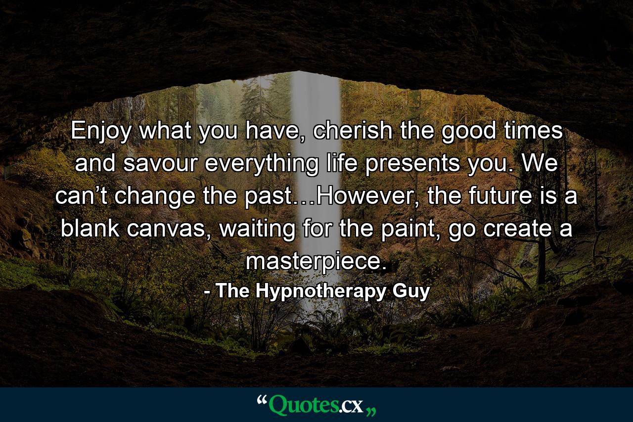 Enjoy what you have, cherish the good times and savour everything life presents you. We can’t change the past…However, the future is a blank canvas, waiting for the paint, go create a masterpiece. - Quote by The Hypnotherapy Guy