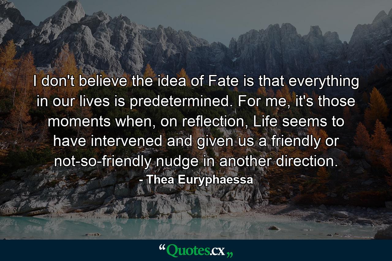 I don't believe the idea of Fate is that everything in our lives is predetermined. For me, it's those moments when, on reflection, Life seems to have intervened and given us a friendly or not-so-friendly nudge in another direction. - Quote by Thea Euryphaessa