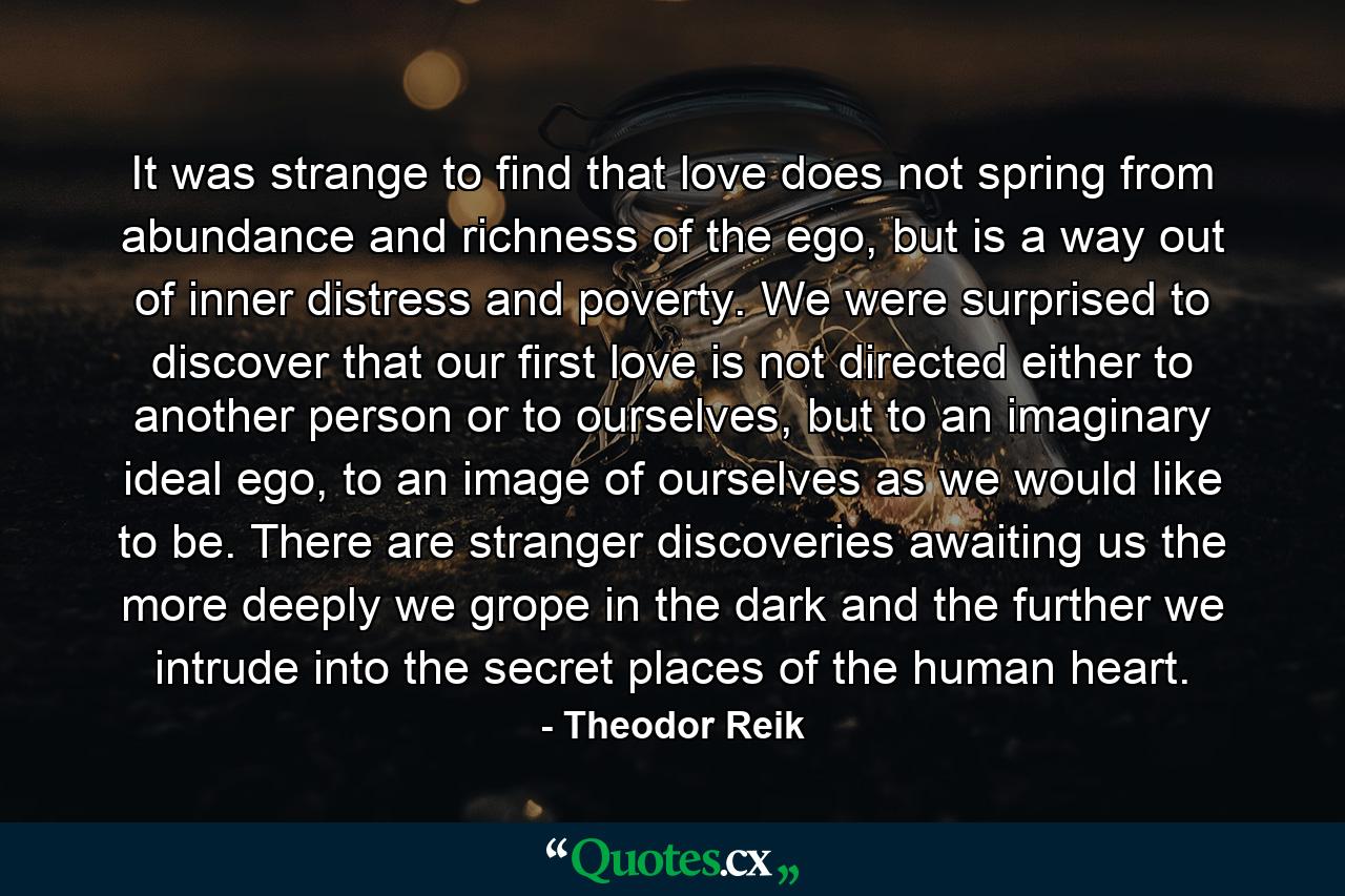 It was strange to find that love does not spring from abundance and richness of the ego, but is a way out of inner distress and poverty. We were surprised to discover that our first love is not directed either to another person or to ourselves, but to an imaginary ideal ego, to an image of ourselves as we would like to be. There are stranger discoveries awaiting us the more deeply we grope in the dark and the further we intrude into the secret places of the human heart. - Quote by Theodor Reik