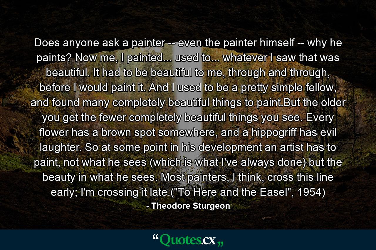 Does anyone ask a painter -- even the painter himself -- why he paints? Now me, I painted... used to... whatever I saw that was beautiful. It had to be beautiful to me, through and through, before I would paint it. And I used to be a pretty simple fellow, and found many completely beautiful things to paint.But the older you get the fewer completely beautiful things you see. Every flower has a brown spot somewhere, and a hippogriff has evil laughter. So at some point in his development an artist has to paint, not what he sees (which is what I've always done) but the beauty in what he sees. Most painters, I think, cross this line early; I'm crossing it late.(