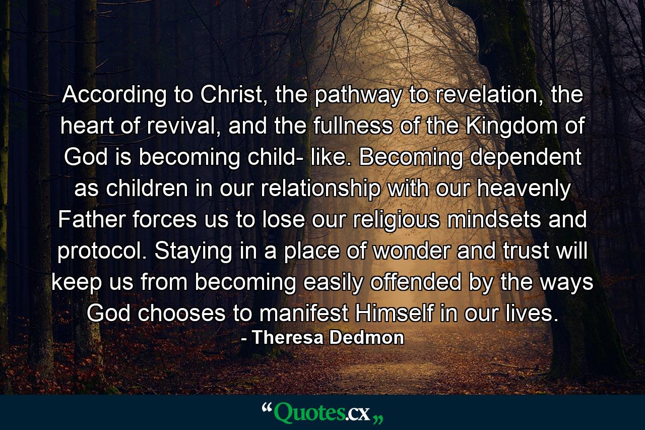 According to Christ, the pathway to revelation, the heart of revival, and the fullness of the Kingdom of God is becoming child- like. Becoming dependent as children in our relationship with our heavenly Father forces us to lose our religious mindsets and protocol. Staying in a place of wonder and trust will keep us from becoming easily offended by the ways God chooses to manifest Himself in our lives. - Quote by Theresa Dedmon