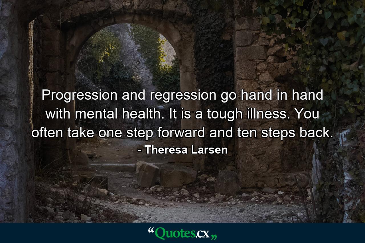 Progression and regression go hand in hand with mental health. It is a tough illness. You often take one step forward and ten steps back. - Quote by Theresa Larsen