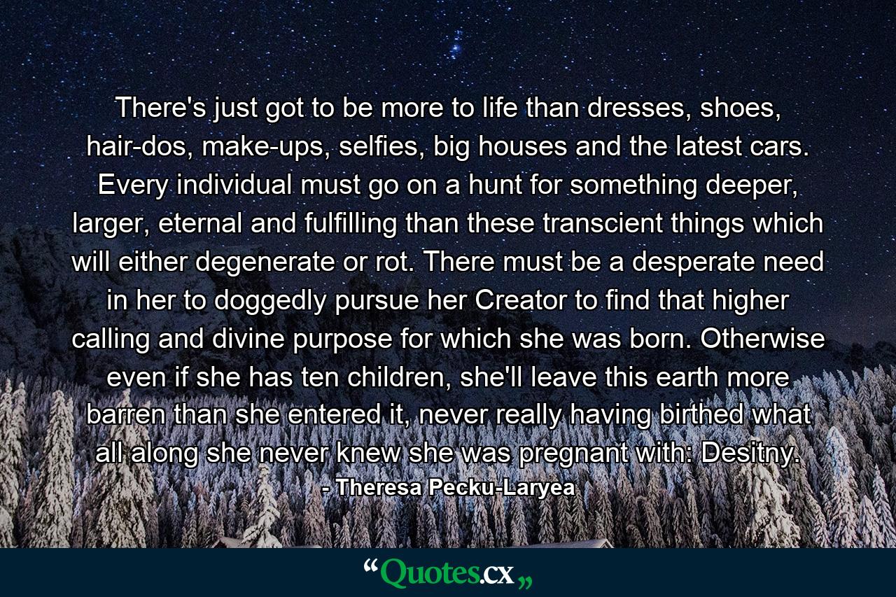 There's just got to be more to life than dresses, shoes, hair-dos, make-ups, selfies, big houses and the latest cars. Every individual must go on a hunt for something deeper, larger, eternal and fulfilling than these transcient things which will either degenerate or rot. There must be a desperate need in her to doggedly pursue her Creator to find that higher calling and divine purpose for which she was born. Otherwise even if she has ten children, she'll leave this earth more barren than she entered it, never really having birthed what all along she never knew she was pregnant with: Desitny. - Quote by Theresa Pecku-Laryea