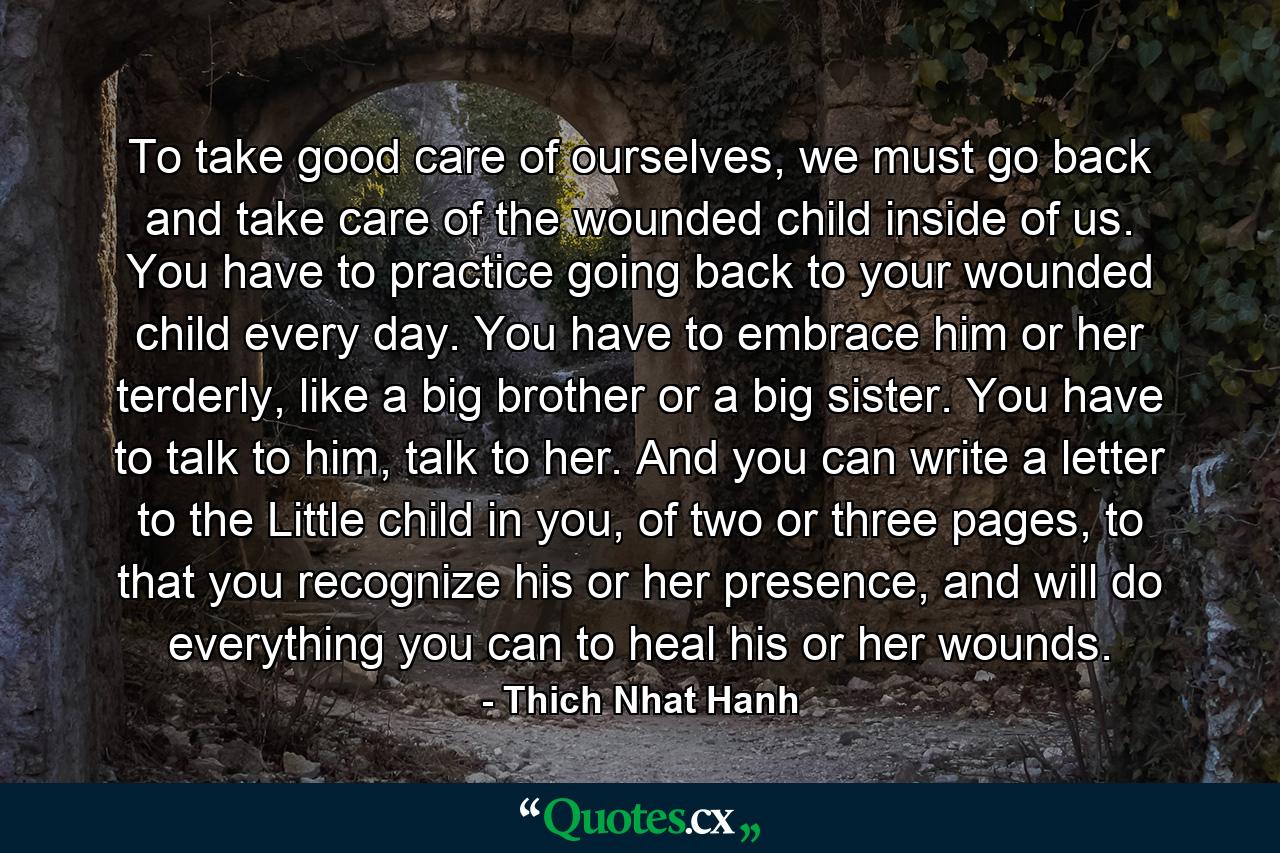 To take good care of ourselves, we must go back and take care of the wounded child inside of us. You have to practice going back to your wounded child every day. You have to embrace him or her terderly, like a big brother or a big sister. You have to talk to him, talk to her. And you can write a letter to the Little child in you, of two or three pages, to that you recognize his or her presence, and will do everything you can to heal his or her wounds. - Quote by Thich Nhat Hanh