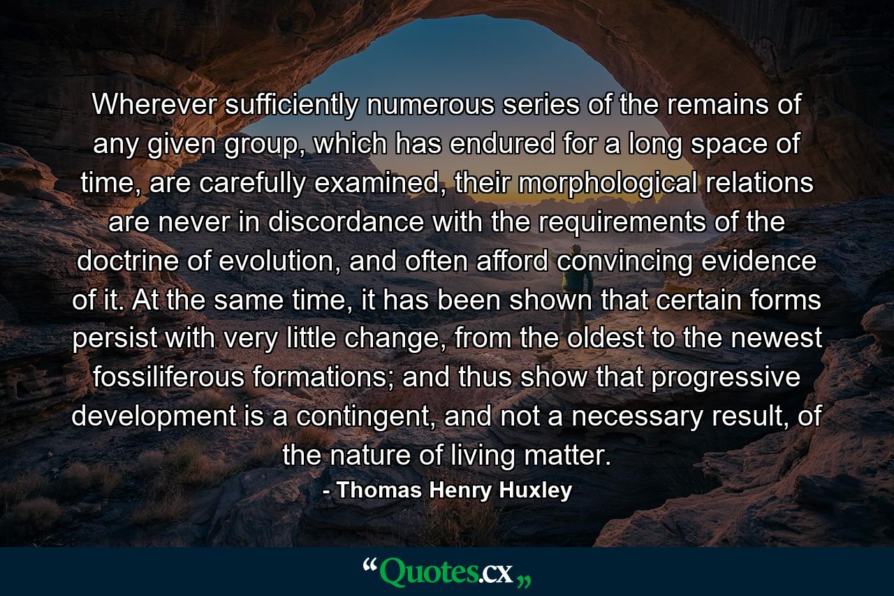 Wherever sufficiently numerous series of the remains of any given group, which has endured for a long space of time, are carefully examined, their morphological relations are never in discordance with the requirements of the doctrine of evolution, and often afford convincing evidence of it. At the same time, it has been shown that certain forms persist with very little change, from the oldest to the newest fossiliferous formations; and thus show that progressive development is a contingent, and not a necessary result, of the nature of living matter. - Quote by Thomas Henry Huxley