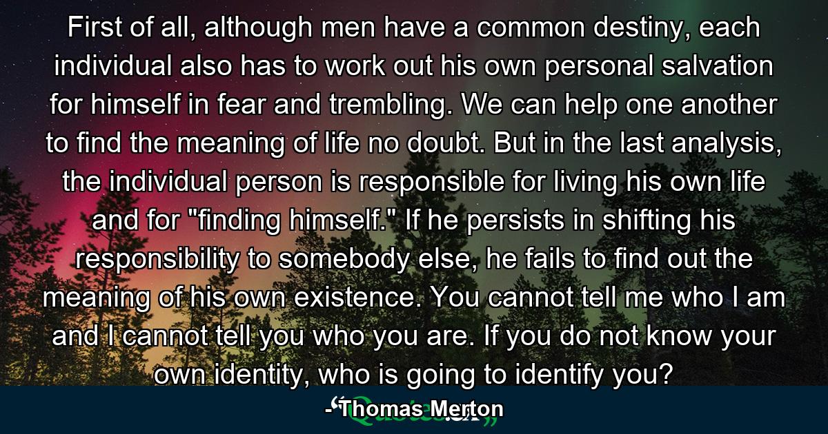 First of all, although men have a common destiny, each individual also has to work out his own personal salvation for himself in fear and trembling. We can help one another to find the meaning of life no doubt. But in the last analysis, the individual person is responsible for living his own life and for 