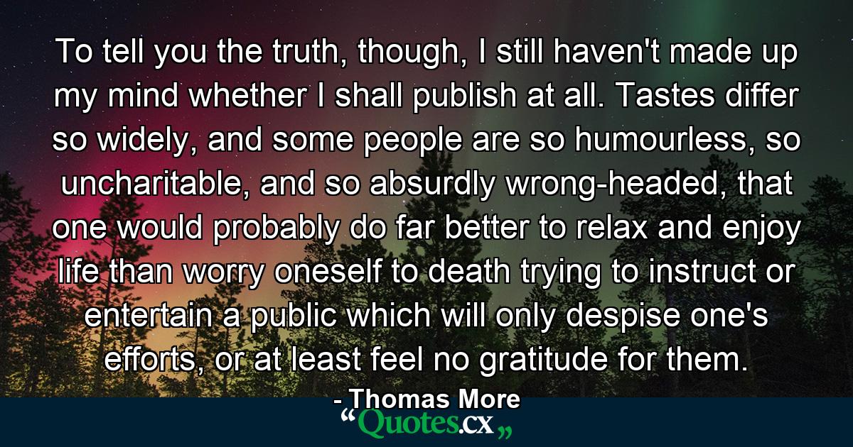 To tell you the truth, though, I still haven't made up my mind whether I shall publish at all. Tastes differ so widely, and some people are so humourless, so uncharitable, and so absurdly wrong-headed, that one would probably do far better to relax and enjoy life than worry oneself to death trying to instruct or entertain a public which will only despise one's efforts, or at least feel no gratitude for them. - Quote by Thomas More