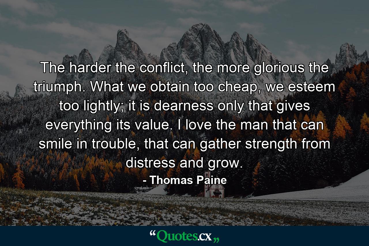 The harder the conflict, the more glorious the triumph. What we obtain too cheap, we esteem too lightly; it is dearness only that gives everything its value. I love the man that can smile in trouble, that can gather strength from distress and grow. - Quote by Thomas Paine