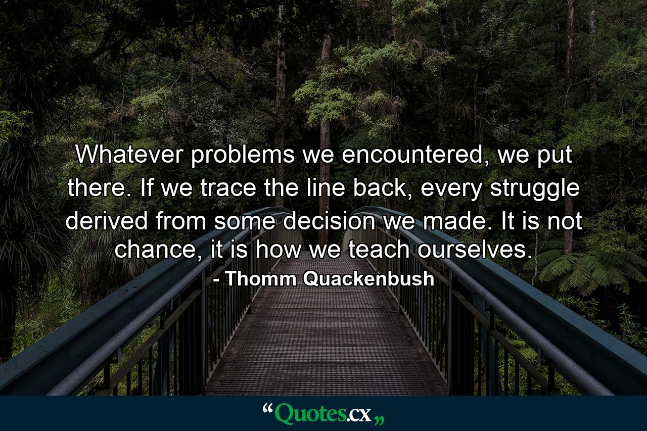 Whatever problems we encountered, we put there. If we trace the line back, every struggle derived from some decision we made. It is not chance, it is how we teach ourselves. - Quote by Thomm Quackenbush