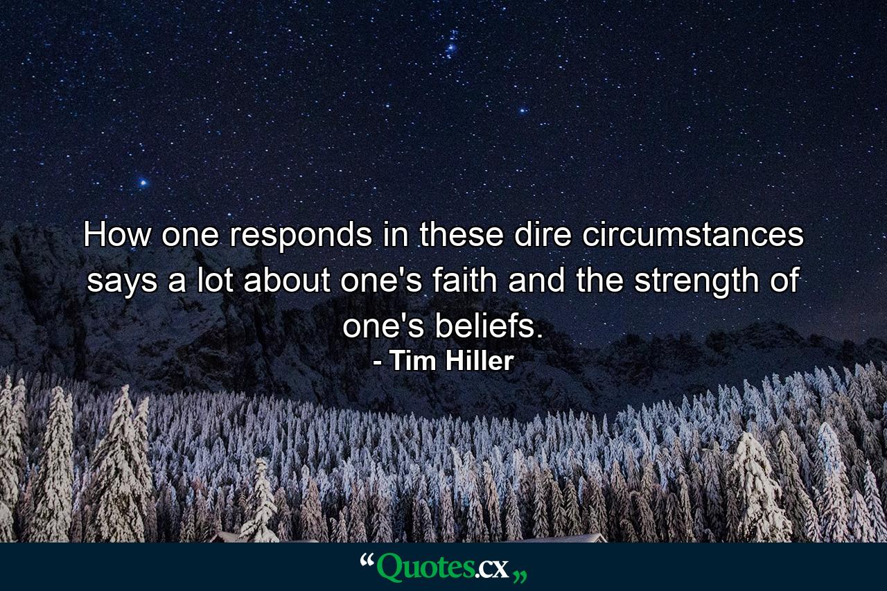 How one responds in these dire circumstances says a lot about one's faith and the strength of one's beliefs. - Quote by Tim Hiller