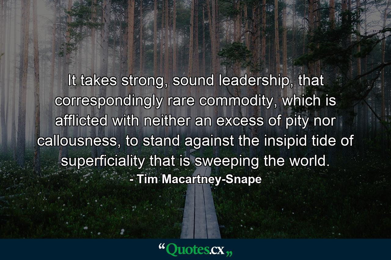 It takes strong, sound leadership, that correspondingly rare commodity, which is afflicted with neither an excess of pity nor callousness, to stand against the insipid tide of superficiality that is sweeping the world. - Quote by Tim Macartney-Snape