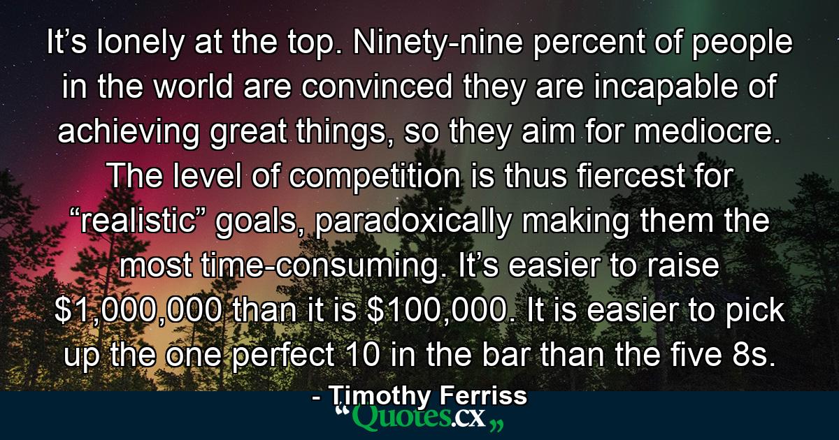 It’s lonely at the top. Ninety-nine percent of people in the world are convinced they are incapable of achieving great things, so they aim for mediocre. The level of competition is thus fiercest for “realistic” goals, paradoxically making them the most time-consuming. It’s easier to raise $1,000,000 than it is $100,000. It is easier to pick up the one perfect 10 in the bar than the five 8s. - Quote by Timothy Ferriss