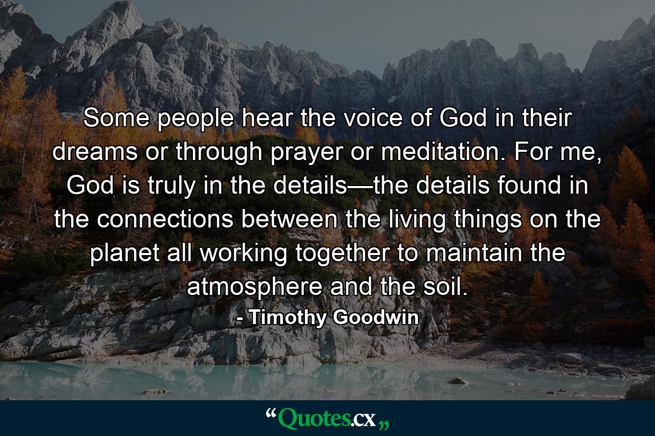 Some people hear the voice of God in their dreams or through prayer or meditation. For me, God is truly in the details—the details found in the connections between the living things on the planet all working together to maintain the atmosphere and the soil. - Quote by Timothy Goodwin