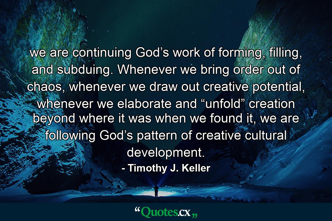 we are continuing God’s work of forming, filling, and subduing. Whenever we bring order out of chaos, whenever we draw out creative potential, whenever we elaborate and “unfold” creation beyond where it was when we found it, we are following God’s pattern of creative cultural development. - Quote by Timothy J. Keller