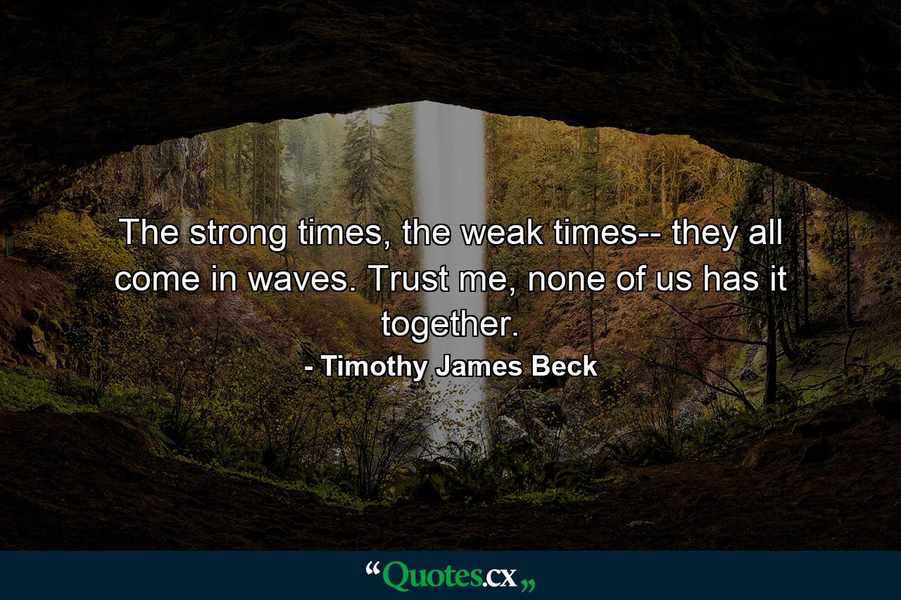 The strong times, the weak times-- they all come in waves. Trust me, none of us has it together. - Quote by Timothy James Beck