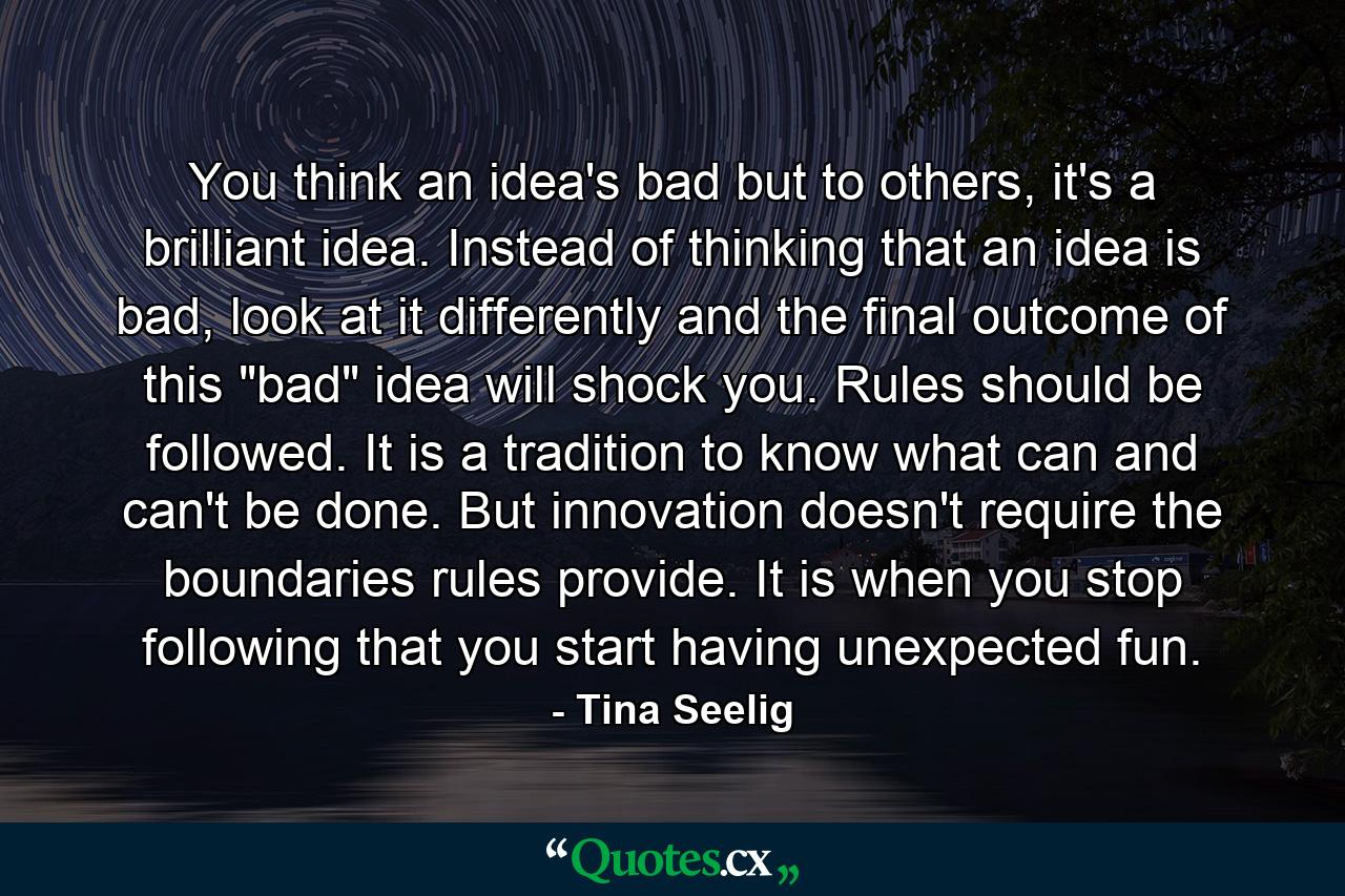 You think an idea's bad but to others, it's a brilliant idea. Instead of thinking that an idea is bad, look at it differently and the final outcome of this 