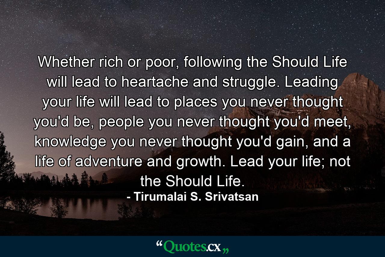 Whether rich or poor, following the Should Life will lead to heartache and struggle. Leading your life will lead to places you never thought you'd be, people you never thought you'd meet, knowledge you never thought you'd gain, and a life of adventure and growth. Lead your life; not the Should Life. - Quote by Tirumalai S. Srivatsan