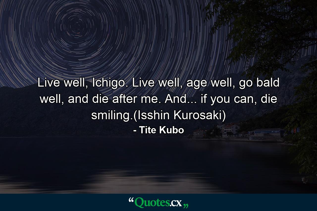 Live well, Ichigo. Live well, age well, go bald well, and die after me. And... if you can, die smiling.(Isshin Kurosaki) - Quote by Tite Kubo