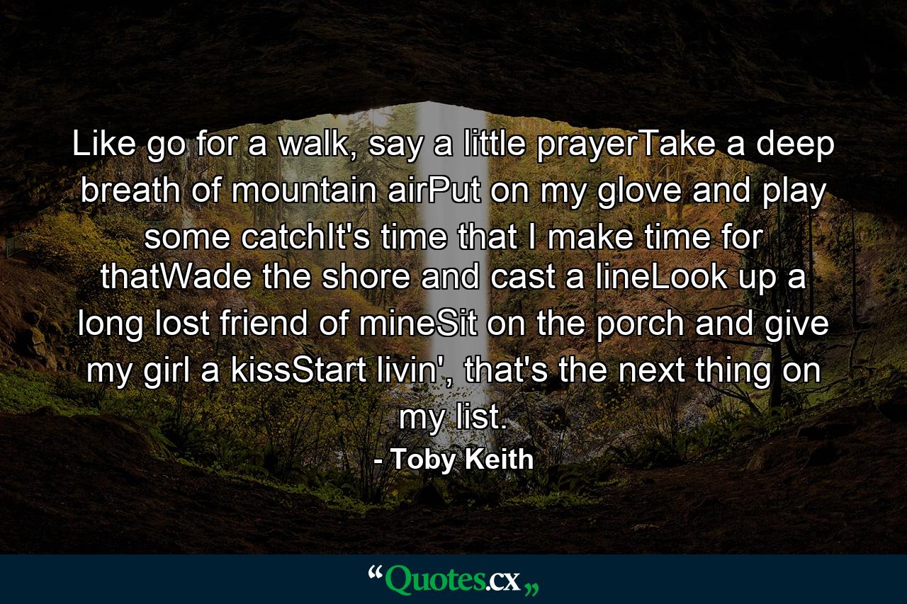 Like go for a walk, say a little prayerTake a deep breath of mountain airPut on my glove and play some catchIt's time that I make time for thatWade the shore and cast a lineLook up a long lost friend of mineSit on the porch and give my girl a kissStart livin', that's the next thing on my list. - Quote by Toby Keith