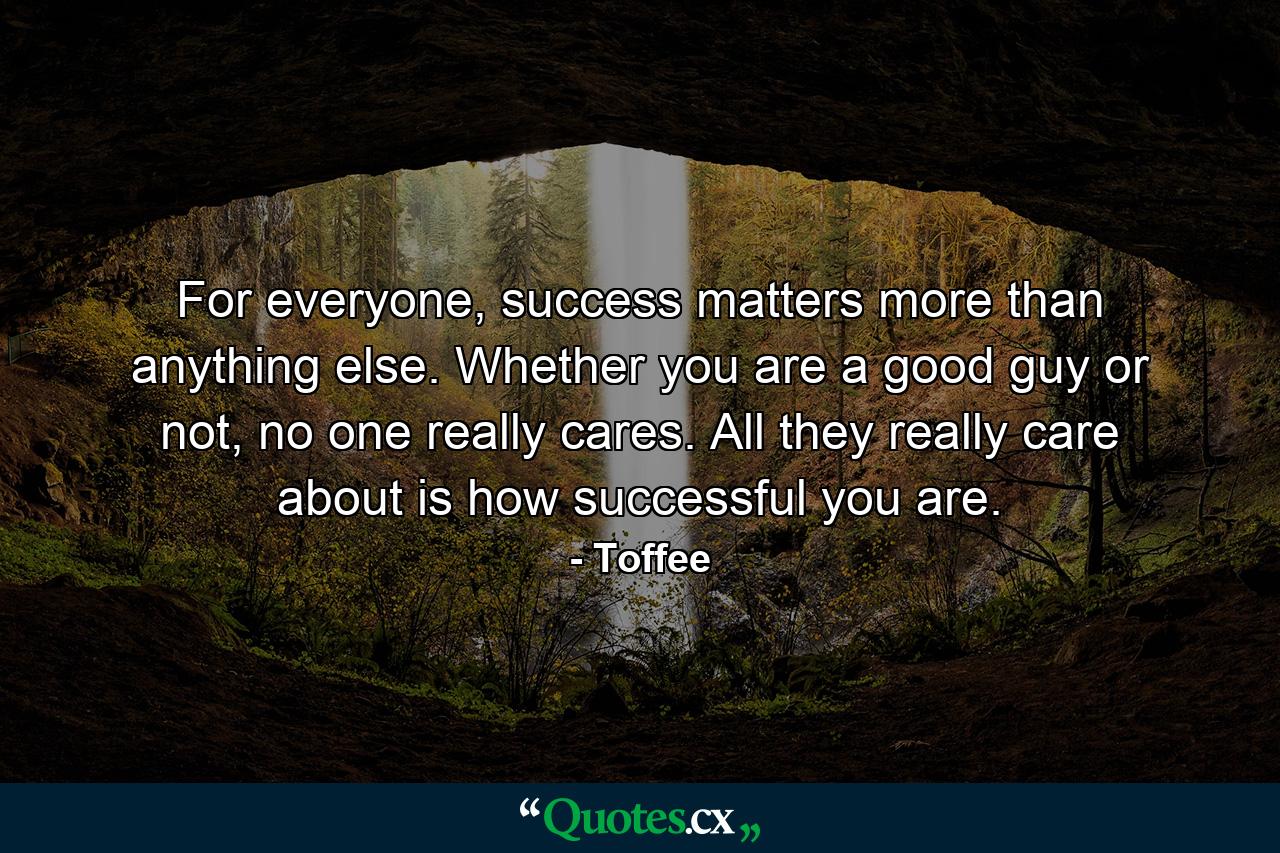 For everyone, success matters more than anything else. Whether you are a good guy or not, no one really cares. All they really care about is how successful you are. - Quote by Toffee