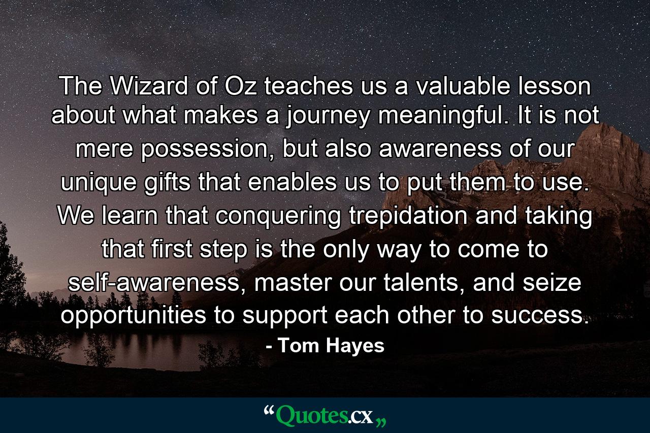 The Wizard of Oz teaches us a valuable lesson about what makes a journey meaningful. It is not mere possession, but also awareness of our unique gifts that enables us to put them to use. We learn that conquering trepidation and taking that first step is the only way to come to self-awareness, master our talents, and seize opportunities to support each other to success. - Quote by Tom Hayes