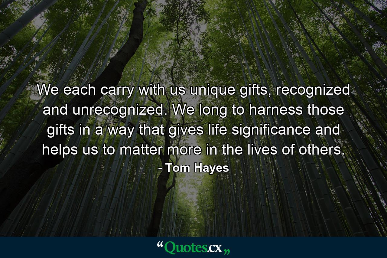 We each carry with us unique gifts, recognized and unrecognized. We long to harness those gifts in a way that gives life significance and helps us to matter more in the lives of others. - Quote by Tom Hayes