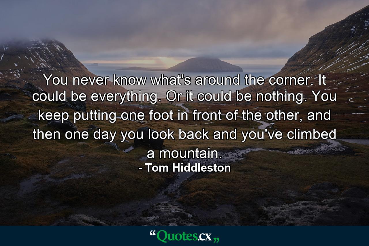 You never know what's around the corner. It could be everything. Or it could be nothing. You keep putting one foot in front of the other, and then one day you look back and you've climbed a mountain. - Quote by Tom Hiddleston