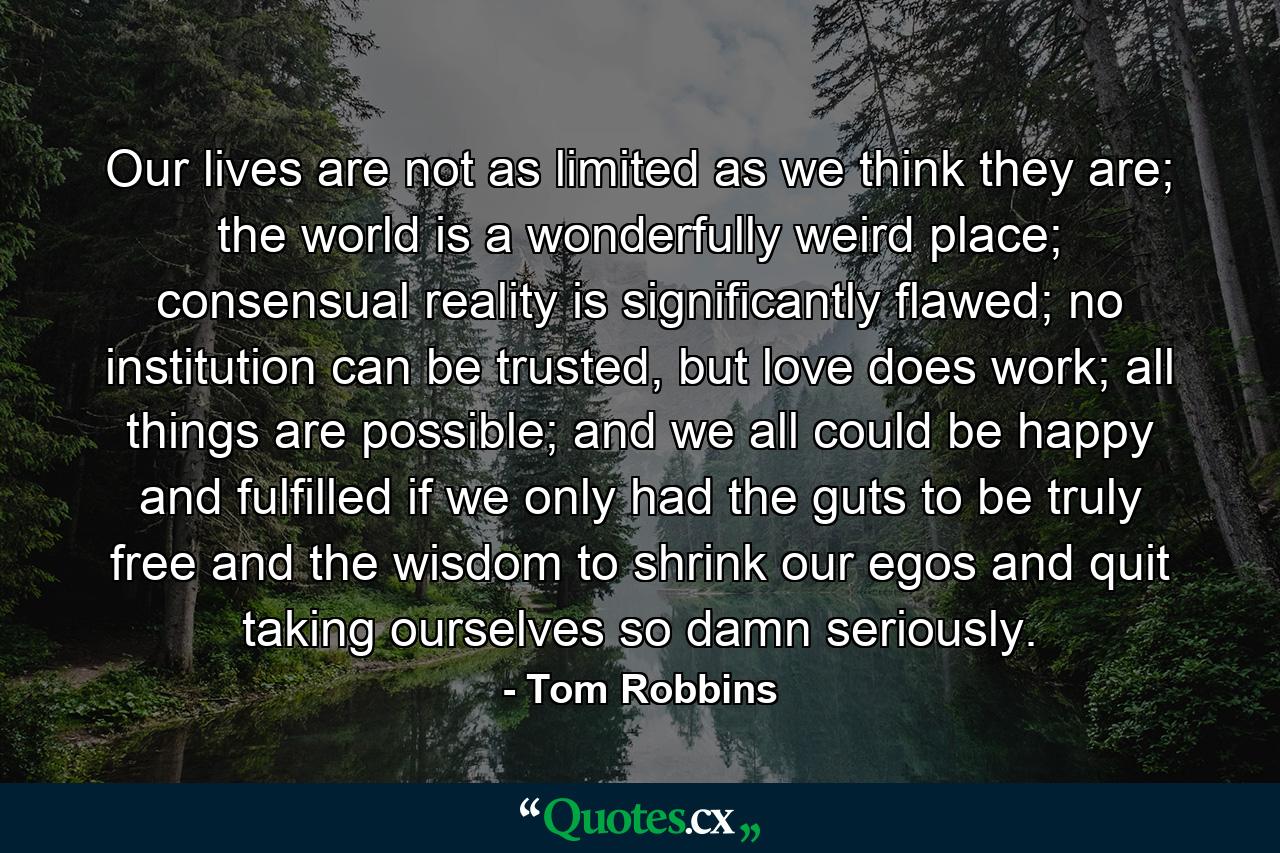 Our lives are not as limited as we think they are; the world is a wonderfully weird place; consensual reality is significantly flawed; no institution can be trusted, but love does work; all things are possible; and we all could be happy and fulfilled if we only had the guts to be truly free and the wisdom to shrink our egos and quit taking ourselves so damn seriously. - Quote by Tom Robbins