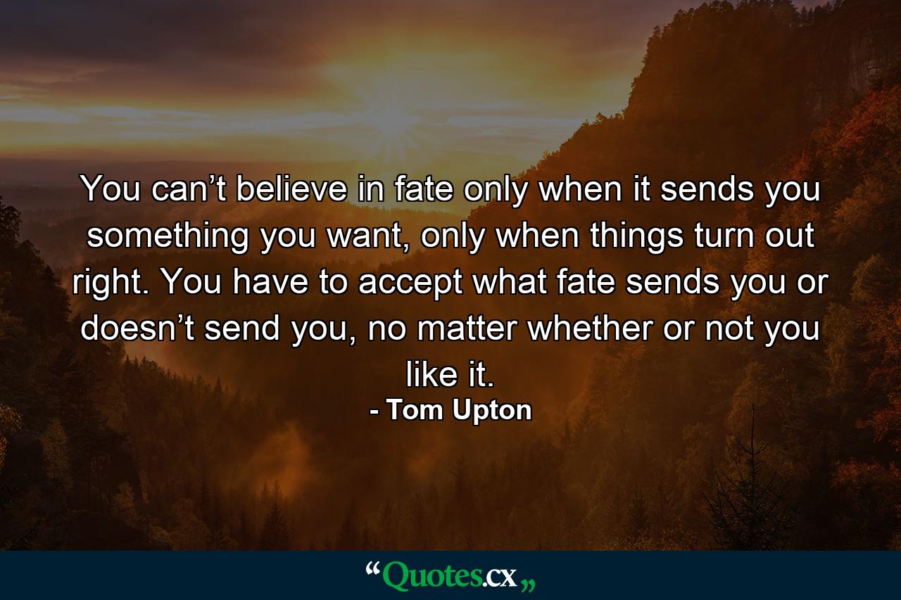 You can’t believe in fate only when it sends you something you want, only when things turn out right. You have to accept what fate sends you or doesn’t send you, no matter whether or not you like it. - Quote by Tom Upton