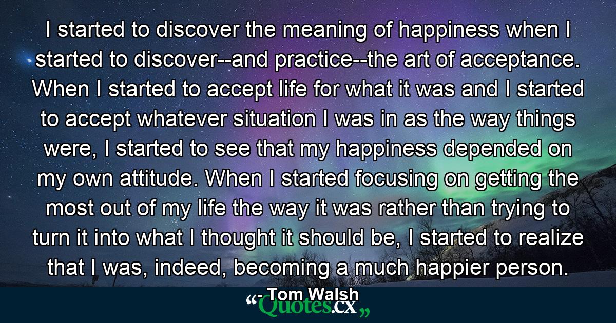 I started to discover the meaning of happiness when I started to discover--and practice--the art of acceptance. When I started to accept life for what it was and I started to accept whatever situation I was in as the way things were, I started to see that my happiness depended on my own attitude. When I started focusing on getting the most out of my life the way it was rather than trying to turn it into what I thought it should be, I started to realize that I was, indeed, becoming a much happier person. - Quote by Tom Walsh