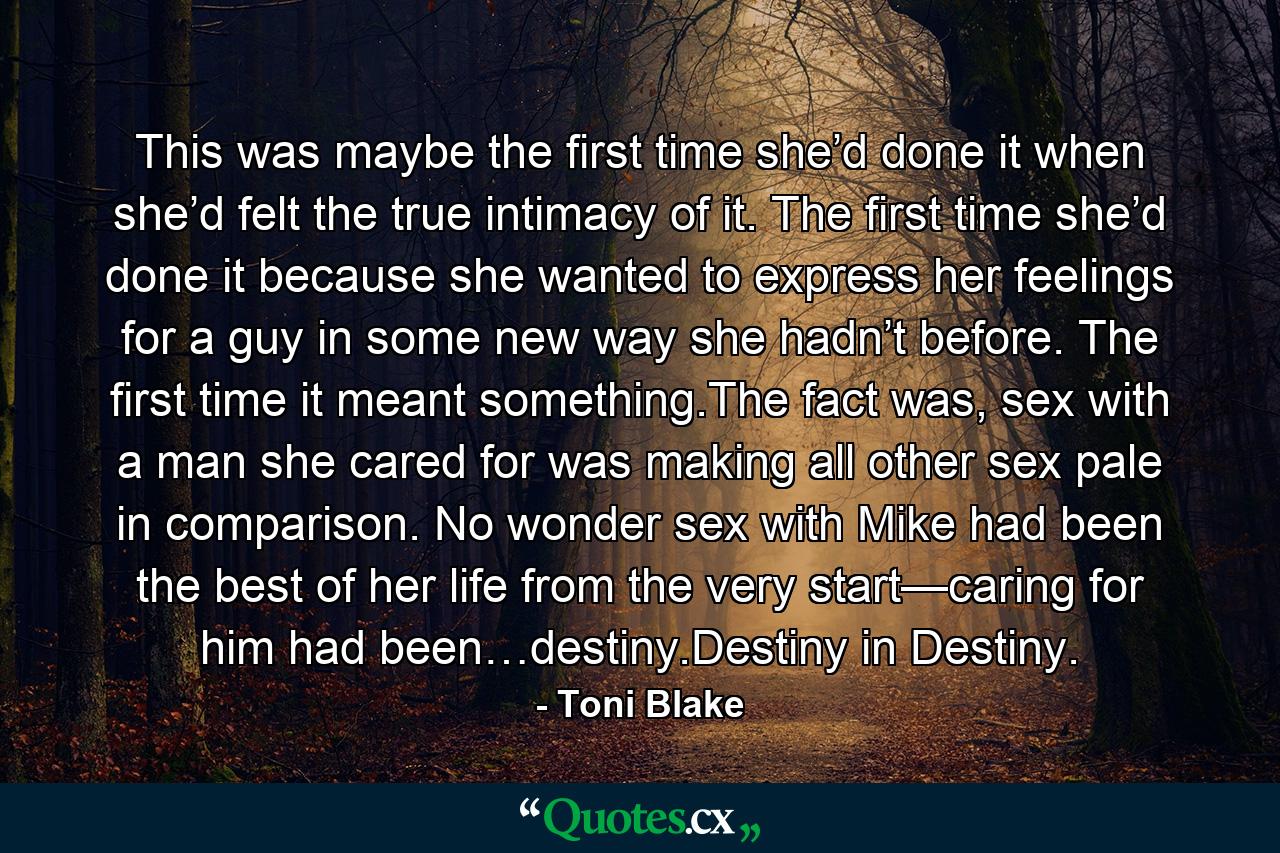 This was maybe the first time she’d done it when she’d felt the true intimacy of it. The first time she’d done it because she wanted to express her feelings for a guy in some new way she hadn’t before. The first time it meant something.The fact was, sex with a man she cared for was making all other sex pale in comparison. No wonder sex with Mike had been the best of her life from the very start—caring for him had been…destiny.Destiny in Destiny. - Quote by Toni Blake