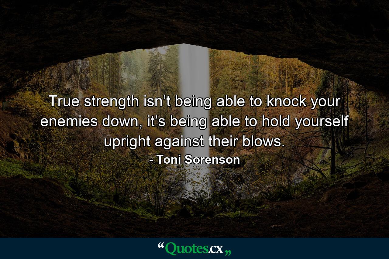 True strength isn’t being able to knock your enemies down, it’s being able to hold yourself upright against their blows. - Quote by Toni Sorenson