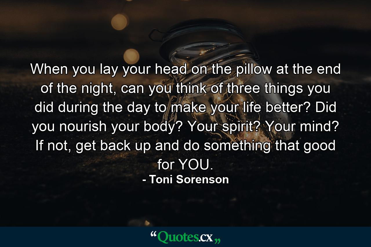 When you lay your head on the pillow at the end of the night, can you think of three things you did during the day to make your life better? Did you nourish your body? Your spirit? Your mind? If not, get back up and do something that good for YOU. - Quote by Toni Sorenson