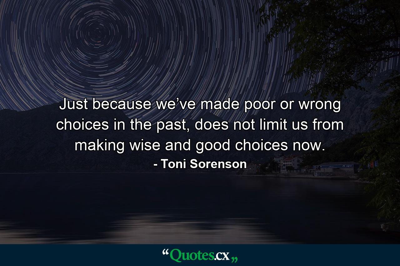 Just because we’ve made poor or wrong choices in the past, does not limit us from making wise and good choices now. - Quote by Toni Sorenson