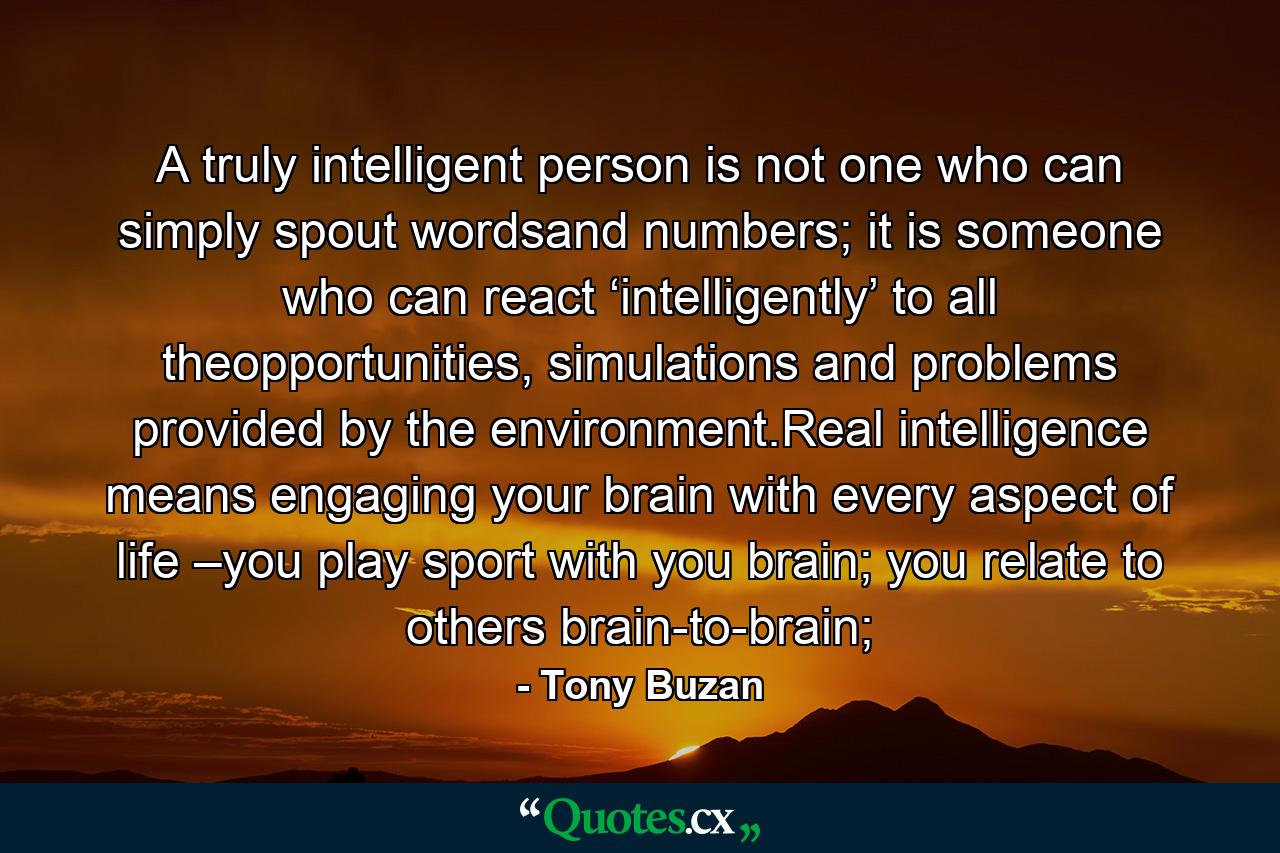 A truly intelligent person is not one who can simply spout wordsand numbers; it is someone who can react ‘intelligently’ to all theopportunities, simulations and problems provided by the environment.Real intelligence means engaging your brain with every aspect of life –you play sport with you brain; you relate to others brain-to-brain; - Quote by Tony Buzan