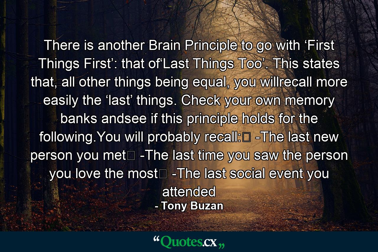 There is another Brain Principle to go with ‘First Things First’: that of‘Last Things Too’. This states that, all other things being equal, you willrecall more easily the ‘last’ things. Check your own memory banks andsee if this principle holds for the following.You will probably recall:� -The last new person you met� -The last time you saw the person you love the most� -The last social event you attended - Quote by Tony Buzan