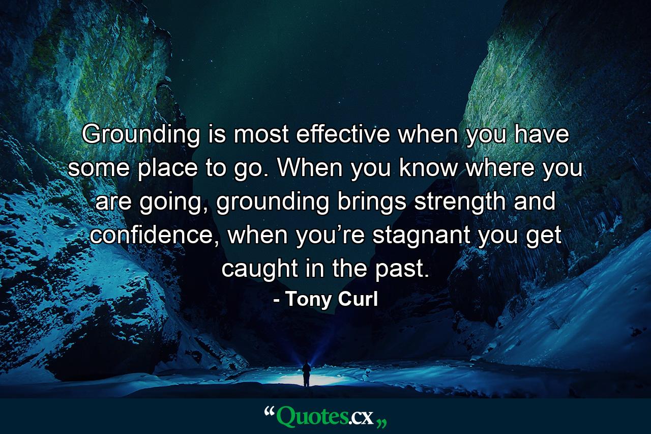 Grounding is most effective when you have some place to go. When you know where you are going, grounding brings strength and confidence, when you’re stagnant you get caught in the past. - Quote by Tony Curl