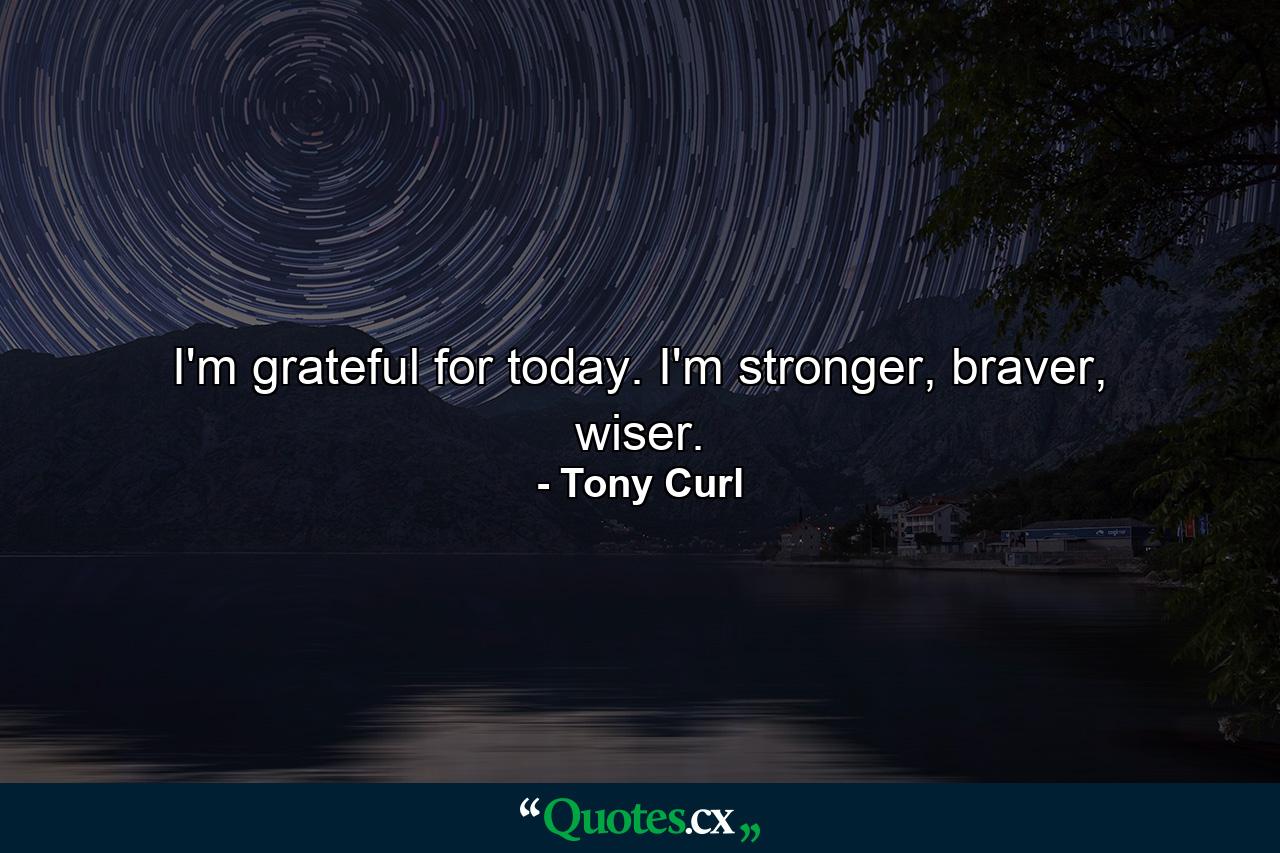 I'm grateful for today. I'm stronger, braver, wiser. - Quote by Tony Curl